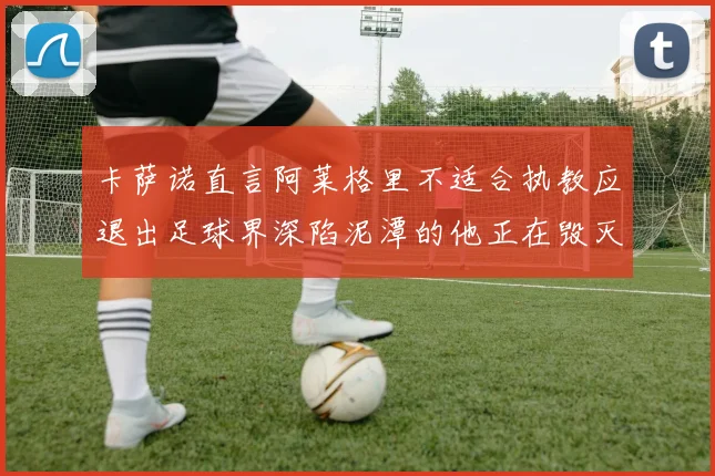 卡萨诺直言阿莱格里不适合执教应退出足球界深陷泥潭的他正在毁灭足球魅力