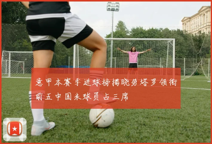意甲本赛季进球榜揭晓劳塔罗领衔前五中国米球员占三席