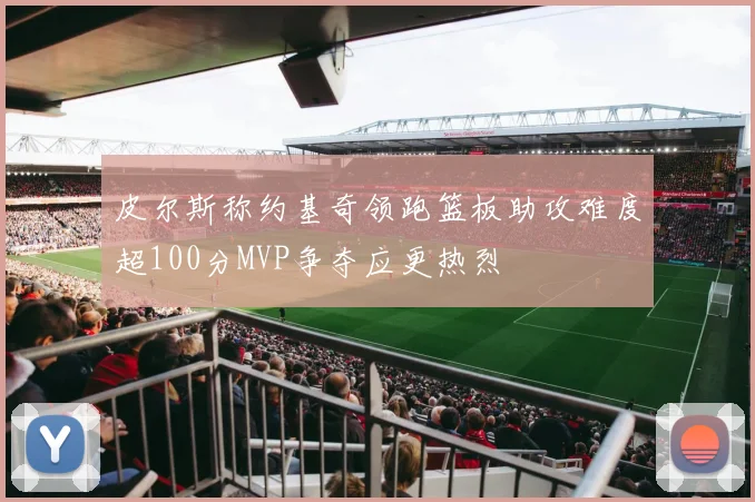 皮尔斯称约基奇领跑篮板助攻难度超100分MVP争夺应更热烈