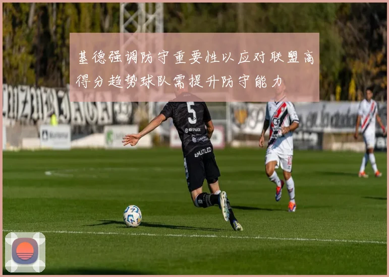 基德强调防守重要性以应对联盟高得分趋势球队需提升防守能力
