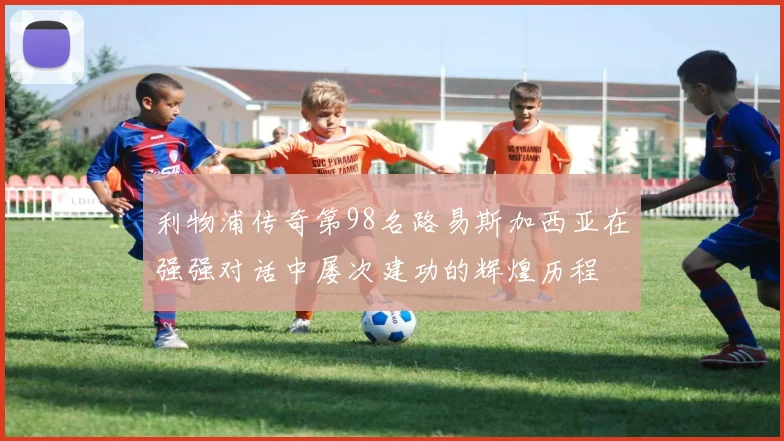 利物浦传奇第98名路易斯加西亚在强强对话中屡次建功的辉煌历程
